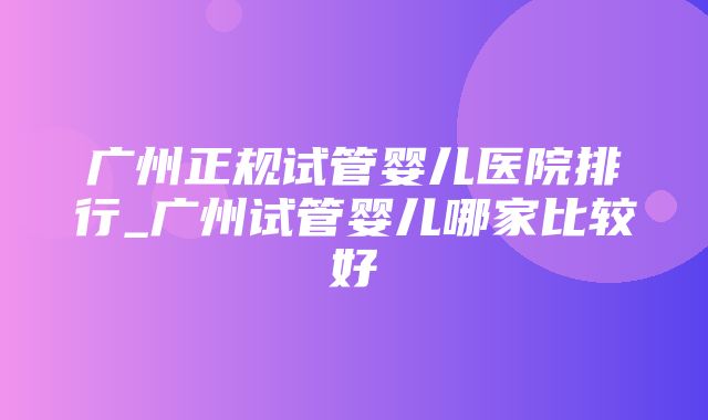 广州正规试管婴儿医院排行_广州试管婴儿哪家比较好