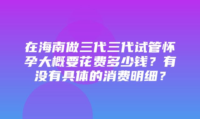 在海南做三代三代试管怀孕大概要花费多少钱？有没有具体的消费明细？