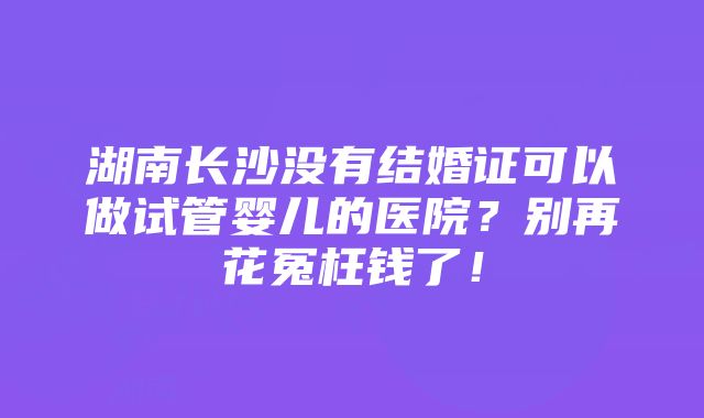 湖南长沙没有结婚证可以做试管婴儿的医院？别再花冤枉钱了！