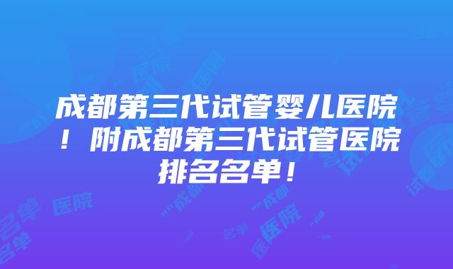 成都第三代试管婴儿医院！附成都第三代试管医院排名名单！