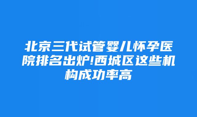 北京三代试管婴儿怀孕医院排名出炉!西城区这些机构成功率高