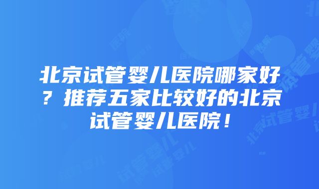 北京试管婴儿医院哪家好？推荐五家比较好的北京试管婴儿医院！