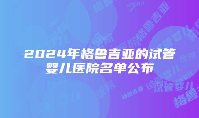 2024年格鲁吉亚的试管婴儿医院名单公布