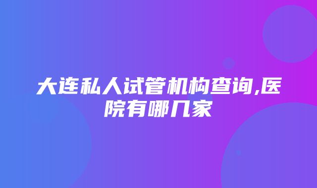 大连私人试管机构查询,医院有哪几家