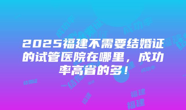 2025福建不需要结婚证的试管医院在哪里，成功率高省的多！