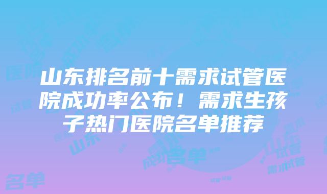 山东排名前十需求试管医院成功率公布！需求生孩子热门医院名单推荐