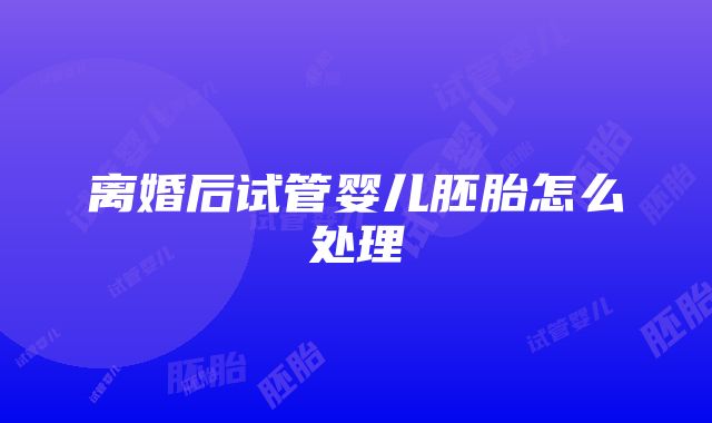 离婚后试管婴儿胚胎怎么处理