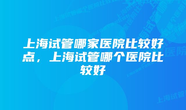 上海试管哪家医院比较好点，上海试管哪个医院比较好