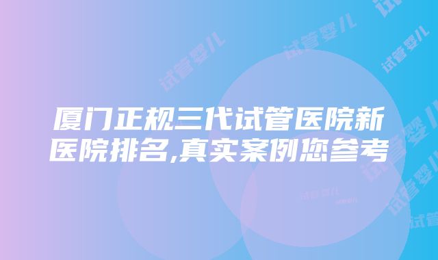 厦门正规三代试管医院新医院排名,真实案例您参考