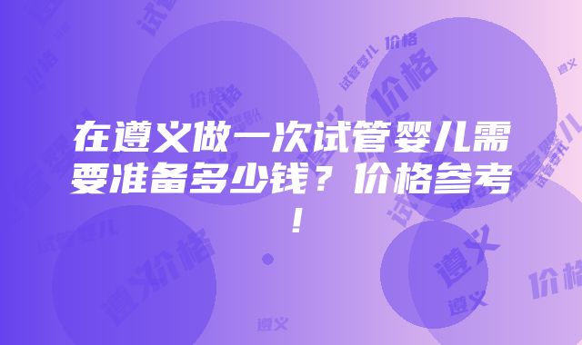 在遵义做一次试管婴儿需要准备多少钱？价格参考！