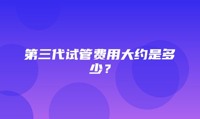 第三代试管费用大约是多少？