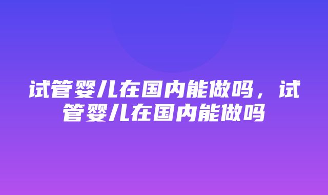 试管婴儿在国内能做吗，试管婴儿在国内能做吗