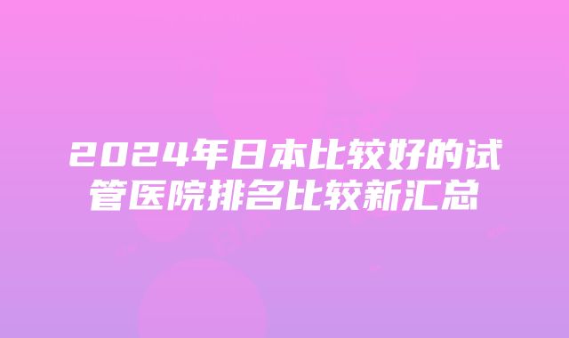 2024年日本比较好的试管医院排名比较新汇总