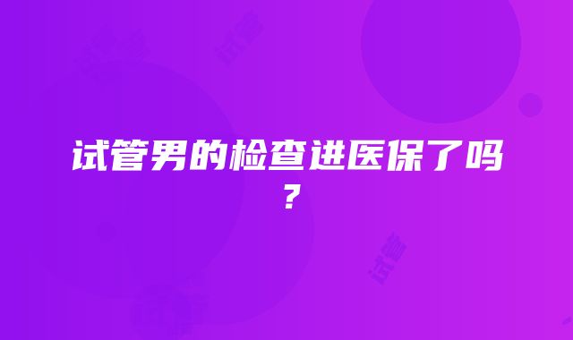 试管男的检查进医保了吗？