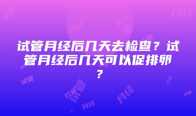 试管月经后几天去检查？试管月经后几天可以促排卵？