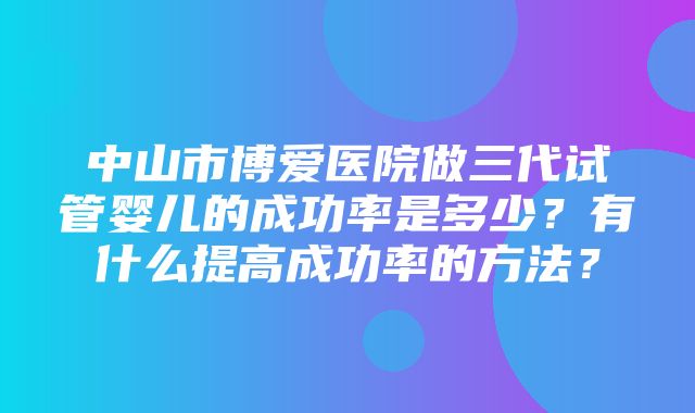 中山市博爱医院做三代试管婴儿的成功率是多少？有什么提高成功率的方法？