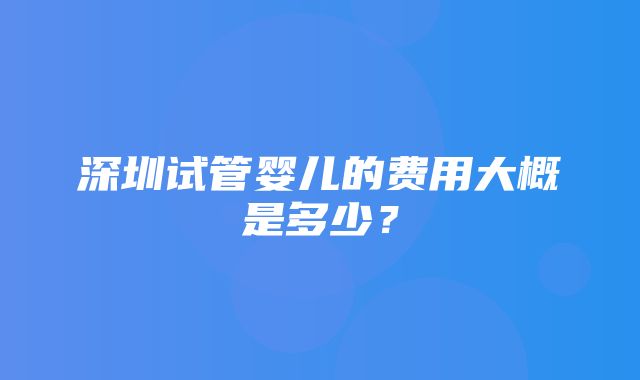 深圳试管婴儿的费用大概是多少？