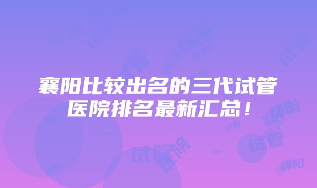 襄阳比较出名的三代试管医院排名最新汇总！