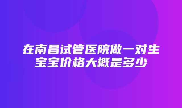 在南昌试管医院做一对生宝宝价格大概是多少