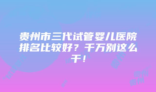 贵州市三代试管婴儿医院排名比较好？千万别这么干！