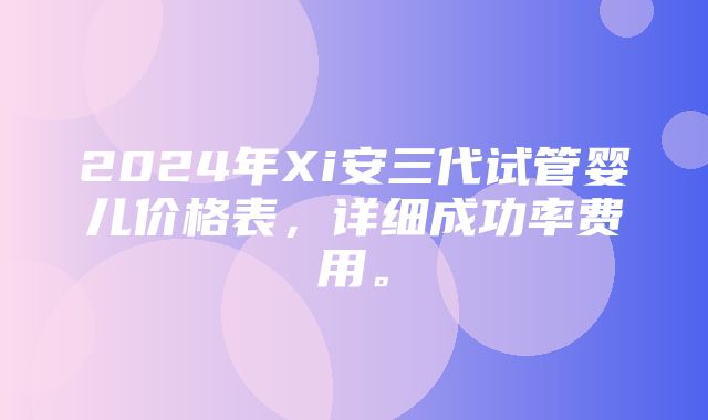 2024年Xi安三代试管婴儿价格表，详细成功率费用。