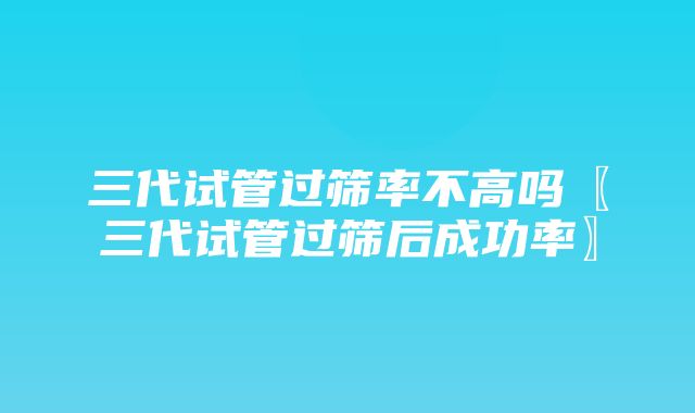 三代试管过筛率不高吗〖三代试管过筛后成功率〗