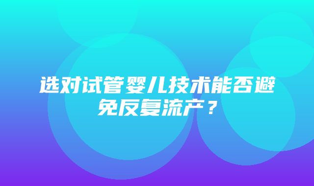 选对试管婴儿技术能否避免反复流产？