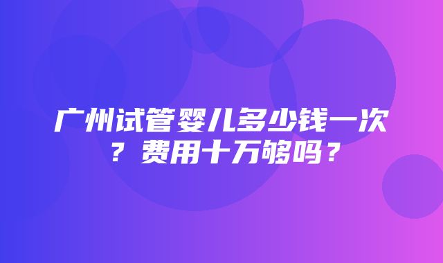 广州试管婴儿多少钱一次？费用十万够吗？