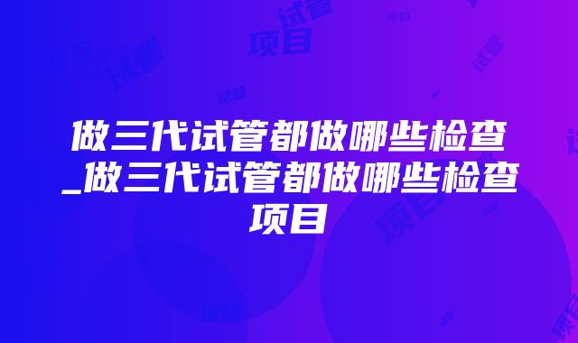 做三代试管都做哪些检查_做三代试管都做哪些检查项目