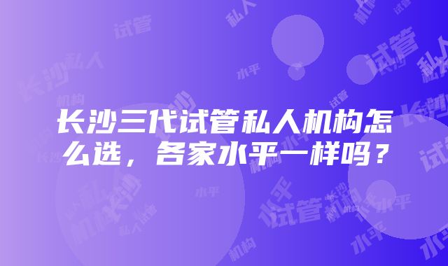 长沙三代试管私人机构怎么选，各家水平一样吗？