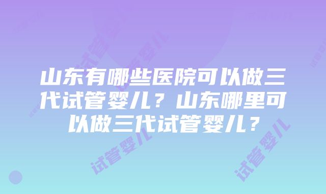 山东有哪些医院可以做三代试管婴儿？山东哪里可以做三代试管婴儿？