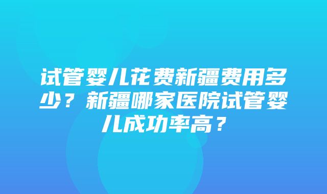 试管婴儿花费新疆费用多少？新疆哪家医院试管婴儿成功率高？