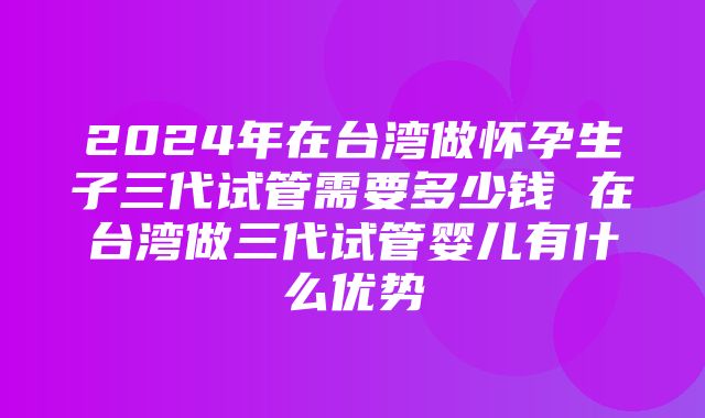 2024年在台湾做怀孕生子三代试管需要多少钱 在台湾做三代试管婴儿有什么优势