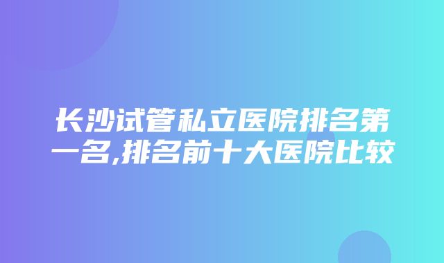 长沙试管私立医院排名第一名,排名前十大医院比较