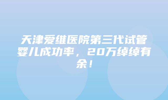 天津爱维医院第三代试管婴儿成功率，20万绰绰有余！