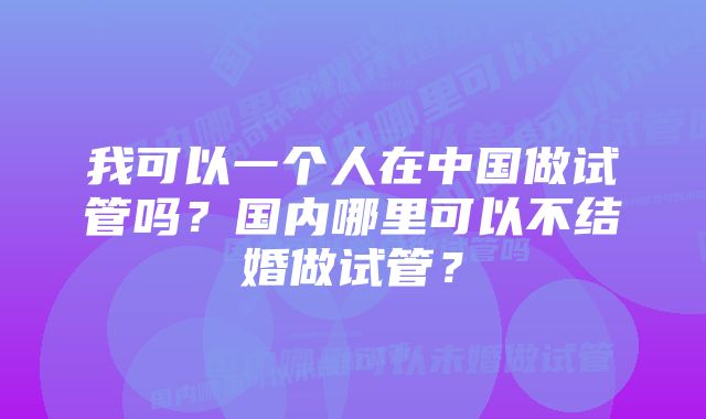 我可以一个人在中国做试管吗？国内哪里可以不结婚做试管？