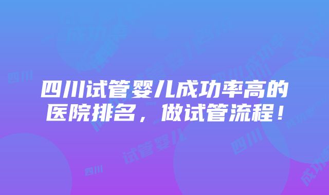 四川试管婴儿成功率高的医院排名，做试管流程！