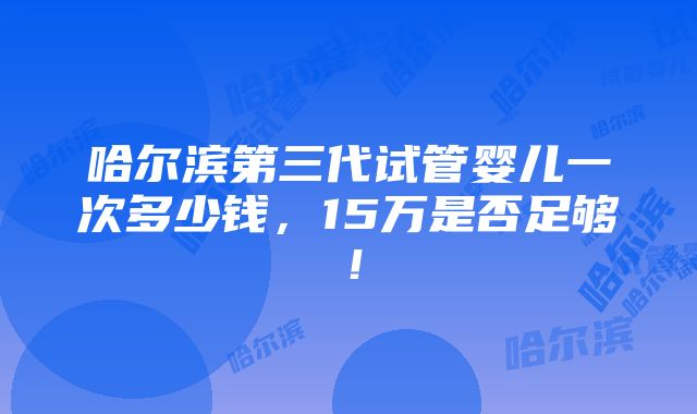 哈尔滨第三代试管婴儿一次多少钱，15万是否足够！