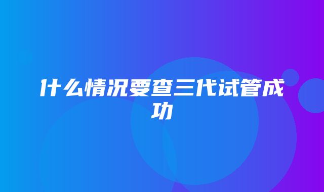 什么情况要查三代试管成功