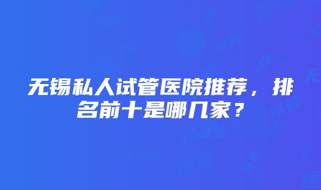 无锡私人试管医院推荐，排名前十是哪几家？