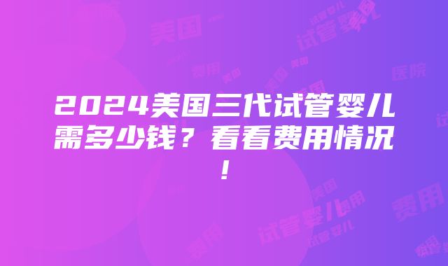 2024美国三代试管婴儿需多少钱？看看费用情况!