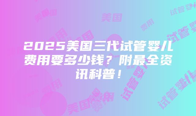 2025美国三代试管婴儿费用要多少钱？附最全资讯科普！