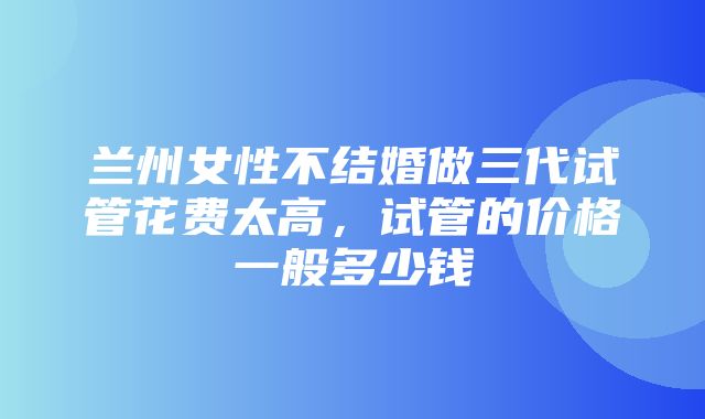 兰州女性不结婚做三代试管花费太高，试管的价格一般多少钱