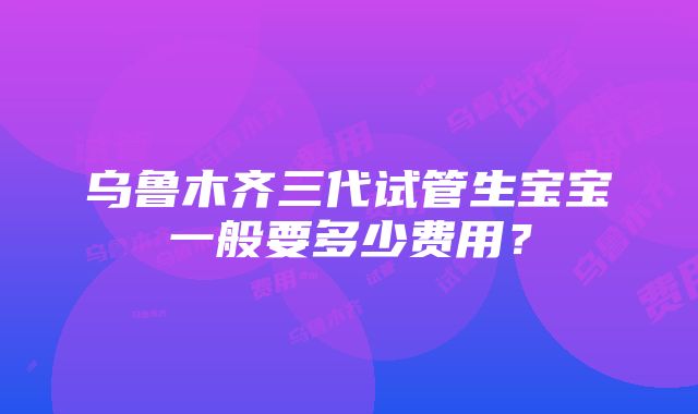 乌鲁木齐三代试管生宝宝一般要多少费用？