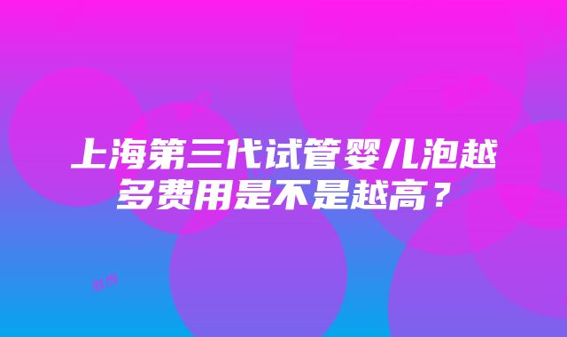 上海第三代试管婴儿泡越多费用是不是越高？