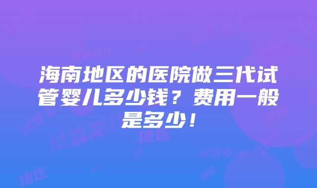 海南地区的医院做三代试管婴儿多少钱？费用一般是多少！