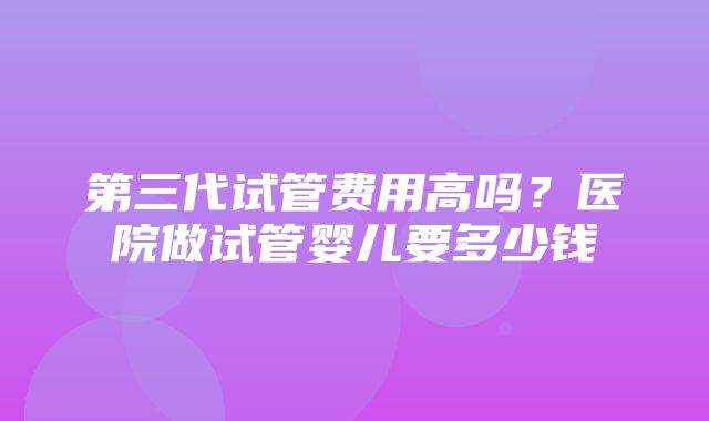 第三代试管费用高吗？医院做试管婴儿要多少钱