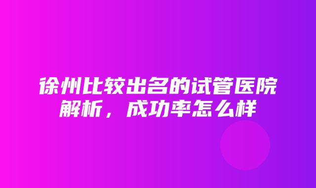 徐州比较出名的试管医院解析，成功率怎么样