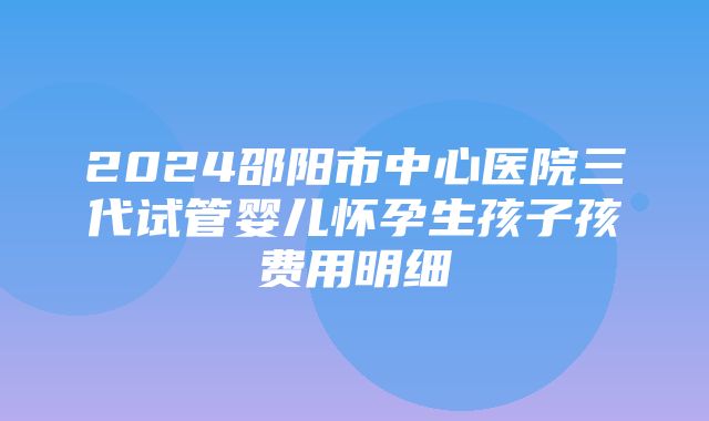 2024邵阳市中心医院三代试管婴儿怀孕生孩子孩费用明细