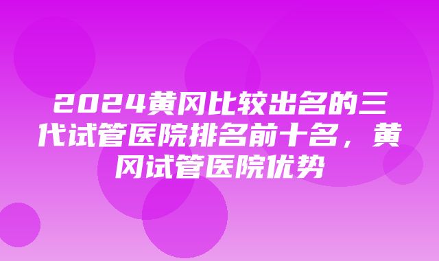 2024黄冈比较出名的三代试管医院排名前十名，黄冈试管医院优势